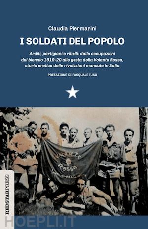 piermarini claudia - i soldati del popolo. arditi, partigiani e ribelli: dalle occupazioni del biennio 1919-20 alle gesta della volante rossa, storia eretica delle rivoluzioni mancate in italia