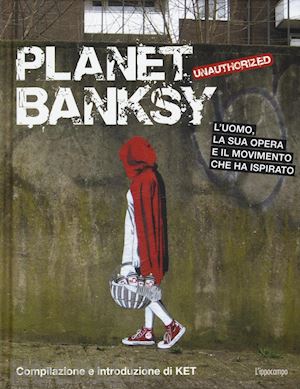ket - planet banksy. unauthorized. l'uomo, la sua opera e il movimento che ha ispirato