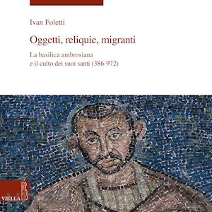 foletti ivan - oggetti, reliquie e migranti. la basilica ambrosiana e il culto dei suoi santi