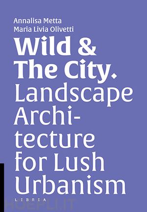 metta a.(curatore); olivetti m. l.(curatore) - wild & the city. landscape architecture for lush urbanism