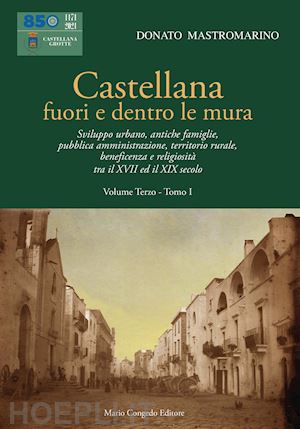 mastromarino donato - castellana fuori e dentro le mura. vol. 3/1: sviluppo urbano, antiche famiglie, pubblica amministrazione, territorio rurale, beneficenza e religiosità tra il xvii ed il xix secolo