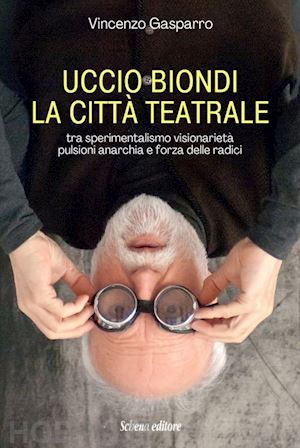 gasparro vincenzo - uccio biondi. la città teatrale. tra sperimentalismo visionarietà pulsioni anarchia e forza delle radici