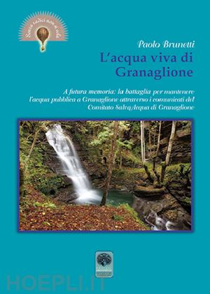 brunetti paolo - l'acqua viva di granaglione. a futura memoria: la battaglia per mantenere l'acqua pubblica a granaglione attraverso i comunicati del «comitato salva acqua» di granaglione