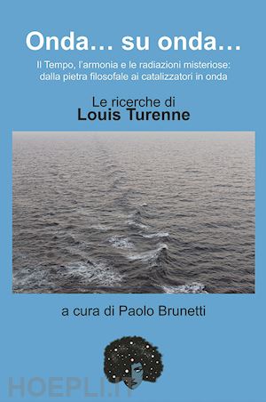 brunetti p.(curatore) - onda... su onda... il tempo, l'armonia e le redazioni misteriose: dalla pietra filosofale ai catalizzatori in onda. le ricerche di louis turenne