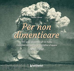 liberati stefano - per non dimenticare. 100 anni di catastrofi in italia rievocate attraverso le cartoline d'epoca. 1840-1940