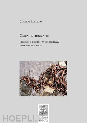 ruggiero gerardo - catene arrugginite. pensieri e parole fra concretezza e ipocrite astrazioni