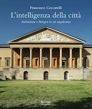 ceccarelli francesco - l'intelligenza della città. architettura a bologna in età napoleonica