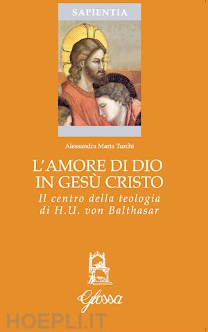 turchi alessandra maria - l'amore di dio in gesù cristo come principio ermeneutico della vita cristiana nella teologia di hans urs von balthasar