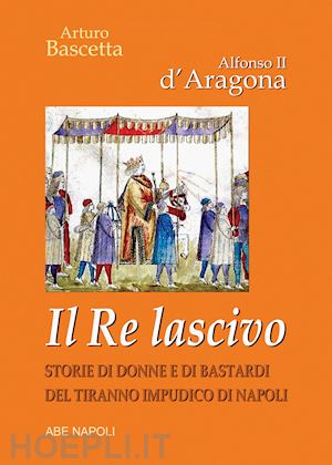 bascetta arturo - alfonso ii d'aragona. il re lascivo. storie di donne e di bastardi del tiranno impudico di napoli