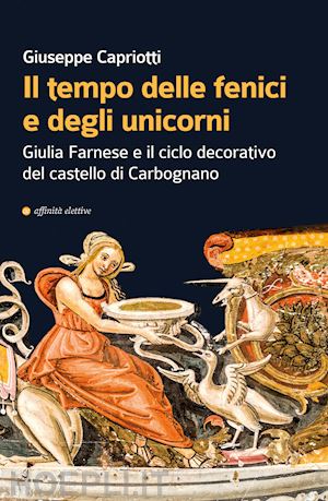 capriotti giuseppe - il tempo delle fenici e degli unicorni. giulia farnese e il ciclo decorativo del castello di carbognano. ediz. illustrata