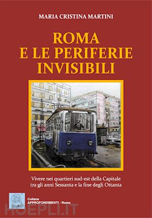 martini maria cristina - roma e le periferie invisibili. vivere nei quartieri sud-est della capitale tra gli anni sessanta e la fine degli ottanta