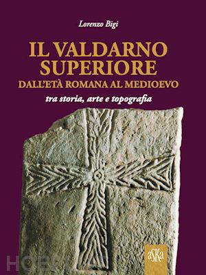 bigi lorenzo - il valdarno superiore, dall'età romana al medioevo tra arte, storia e topografia