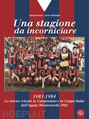 sereni gianni; barbagli sauro - una stagione da incorniciare. 1983-1984. lo storico trionfo in campionato e in coppa italia dell'aquila montevarchi 1902