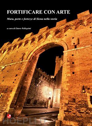 pellegrini e. (curatore) - fortificare con arte. mura, porte e fortezze di siena nella storia