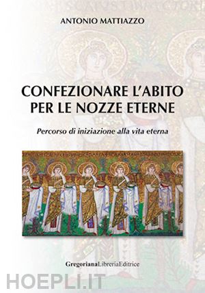 mattiazzo antonio - confezionare l'abito per le nozze eterne. percorso di iniziazione alla vita eter