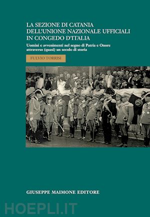 torrisi fulvio - la sezione di catania dell'unione nazionale ufficiali in congedo d'italia. uomini e avvenimenti nel segno di patria e onore attraverso (quasi) un secolo di storia