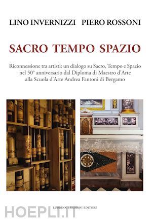 rossoni piero; trisciuzzi edoardo; invernizzi lino - lino invernizzi piero rossoni. sacro tempo spazio. riconnessione tra artisti: un dialogo su sacro, tempo e spazio nel 50° anniversario dal diploma di maestro d'arte alla scuola d'arte andrea fantoni di bergamo