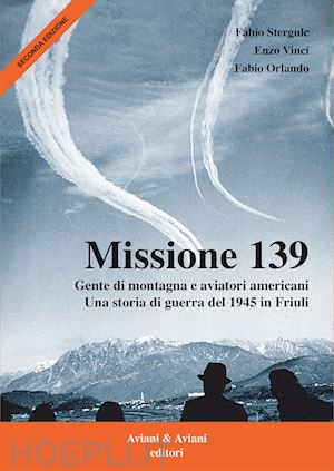 stergulc fabio; vinci enzo; orlando fabio - missione 139. gente di montagna e aviatori americani. una storia di guerra del 1945 in friuli