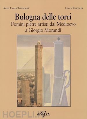 trombetti anna laura; pasquini laura - bologna delle torri. uomini pietre artisti dal medioevo a giorgio morandi. ediz. illustrata