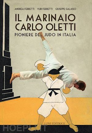 ferretti andrea; ferretti yuri; galasso giuseppe - il marinaio carlo oletti. pioniere del judo in italia