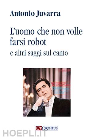 juvarra antonio - l'uomo che non volle farsi robot e altri saggi sul canto