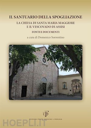sorrentino d.(curatore) - il santuario della spogliazione. la chiesa di santa maria maggiore e il vescovadi di assisi. fonti e documenti