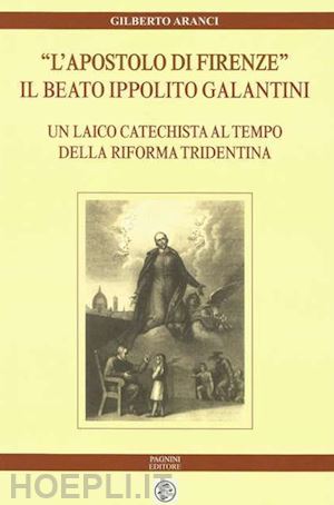 aranci gilberto - «l'apostolo di firenze». il beato ippolito galantini. un laico catechista al tempo della riforma tridentina