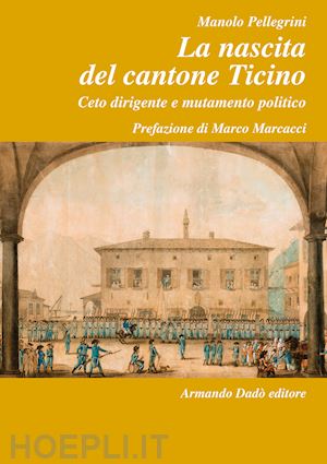 pellegrini manolo - la nascita del cantone ticino. ceto dirigente e mutamento politico