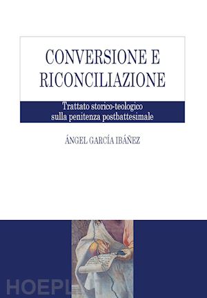 garcía ibáñez Ángel - conversione e riconciliazione. trattato storico-teologico sulla penitenza postbattesimale