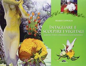 lippolis mario - intagliare e scolpire i vegetali. manuale d'arte coreografica gastronomica