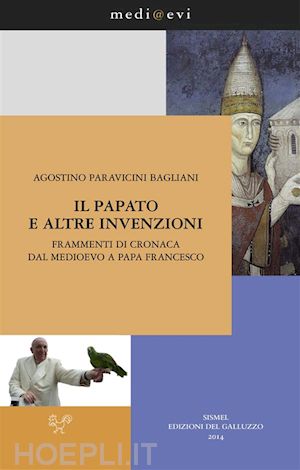 agostino paravicini bagliani - il papato e altre invenzioni. frammenti di cronaca dal medioevo a papa francesco
