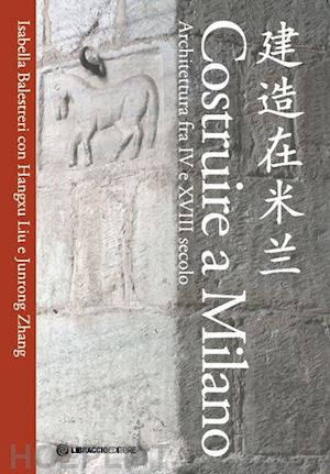 balestreri isabella; liu hangxu; zhang junrong - costruire a milano. architettura fra iv e xviii secolo