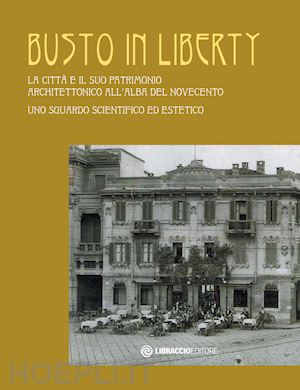  - busto in liberty. la città e il suo patrimonio architettonico all'alba del novecento. uno sguardo scientifico ed estetico. ediz. illustrata