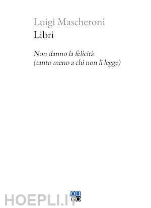 mascheroni luigi - libri. non danno la felicita' (tanto meno a chi non li legge)