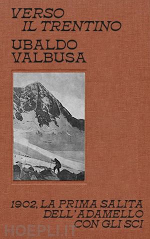 valbusa ubaldo; bizzarro l. (curatore) - verso il trentino - 1902, la prima salita dell'adamello con gli sci