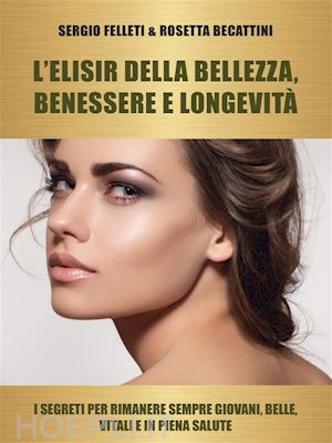 sergio felleti & rosetta becattini - l'elisir della bellezza, benessere e longevità