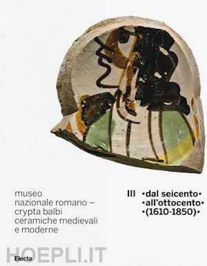 ricci marco; vendittelli laura - museo nazionale romano crypta balbi. ceramiche medievali e moderne. vol. 3: dal seicento all'ottocento (1610-1850).