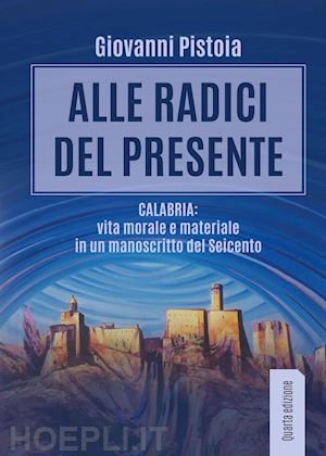 pistoia giovanni - alle radici del presente. calabria: vita morale e materiale in un manoscritto del seicento