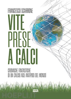 scarrone francesco - vite prese a calci. cronache fantastiche di un calcio agli antipodi del mondo