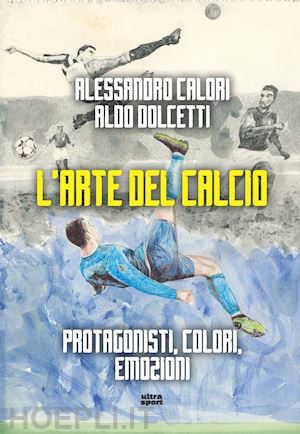 calori alessandro - l'arte del calcio. protagonisti, colori, emozioni