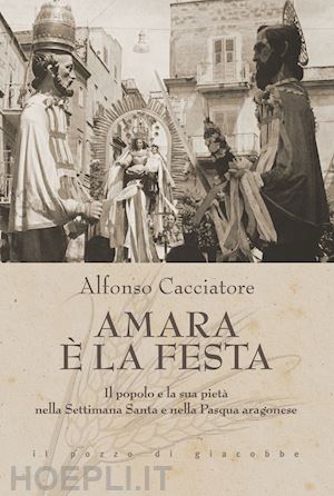 cacciatore alfonso - amara è la festa. il popolo e la sua pietà nella settimana santa e nella pasqua aragonese