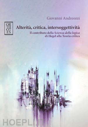 andreozzi giovanni - alterità, critica, intersoggettività. il contributo della «scienza della logica» di hegel alla teoria critica