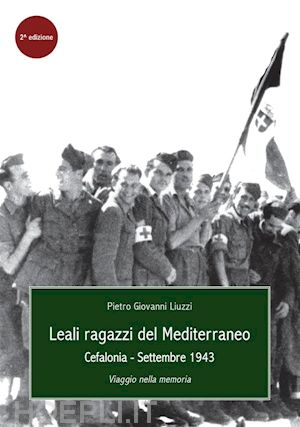 pietro giovanni liuzzi - leali ragazzi del mediterraneo. cefalonia, settembre 1943. viaggio nella memoria