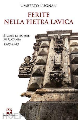 lugnan umberto - ferite nella pietra lavica. storie di bombe su catania 1940-1943