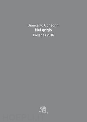 consonni giancarlo - nel grigio. collages 2016. ediz. a colori