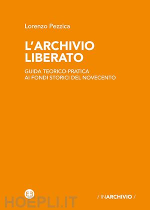 pezzica lorenzo - l'archivio liberato. guida teorico-pratica ai fondi storici del novecento