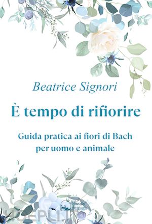 signori beatrice - e tempo di rifiorire. guida pratica ai fiori di bach per uomo e animale