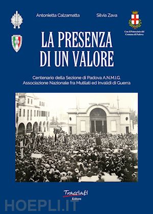 calzamatta antonietta; zava silvia - la presenza di un valore. centenario della sezione di padova anmig. ass.ne naz.le fra mutilati ed invalidi di guerra