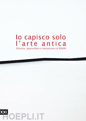  - io capisco solo l'arte antica. educare, apprendere e interpretare al maxxi. ediz. illustrata