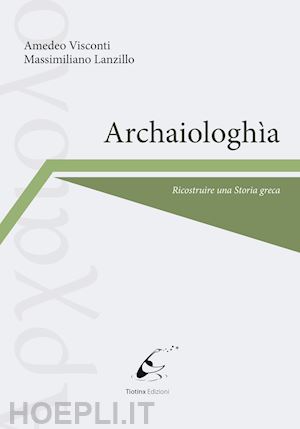 visconti amedeo; lanzillo massimiliano - archaiologhìa. ricostruire una storia greca